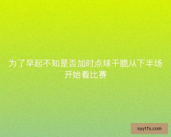 为了早起不知是否加时点球干脆从下半场开始看比赛