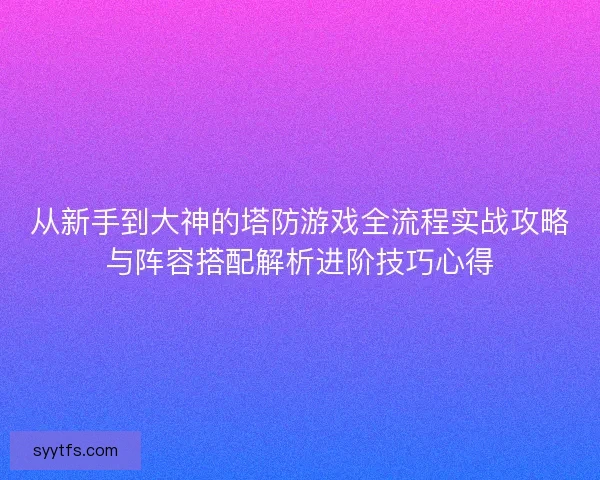 从新手到大神的塔防游戏全流程实战攻略与阵容搭配解析进阶技巧心得