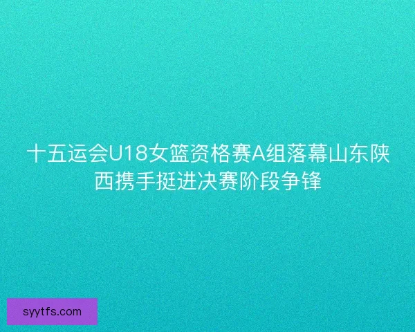 十五运会U18女篮资格赛A组落幕山东陕西携手挺进决赛阶段争锋