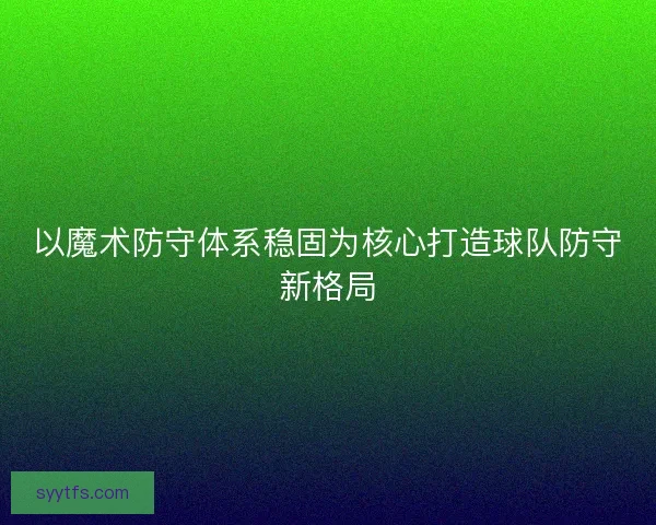 以魔术防守体系稳固为核心打造球队防守新格局